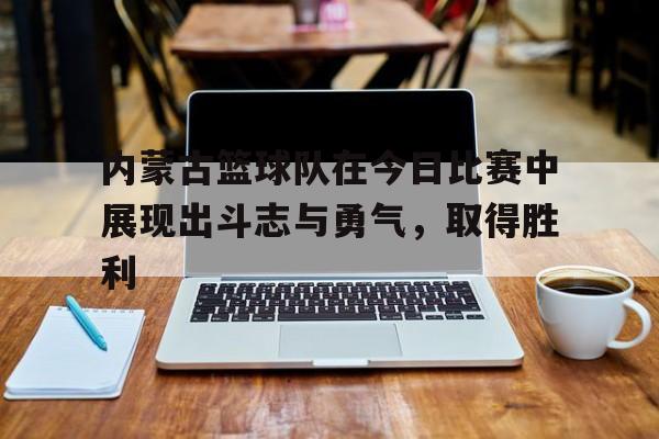 APP下载-内蒙古篮球队在今日比赛中展现出斗志与勇气，取得胜利